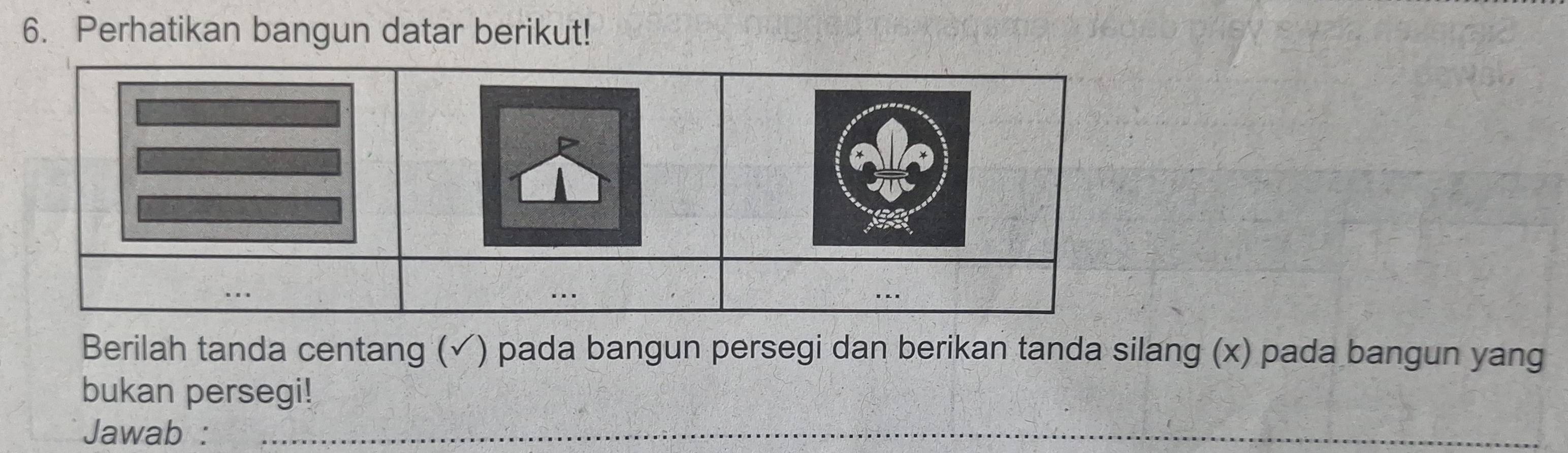 Perhatikan bangun datar berikut! 
... 
Berilah tanda centang (✓) pada bangun persegi dan berikan tanda silang (x) pada bangun yang 
bukan persegi! 
Jawab :