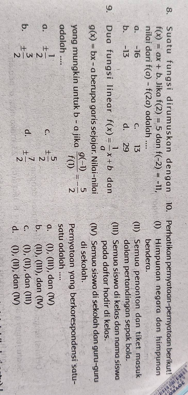 at u f u ngs i d i r u m u s ka n d e n g a n 10. Perhatikan pernyataan-pernyataan berikut!
f(x)=ax+b. Jika f(2)=5 dan f(-2)=-11, (1) Himpunan negara dan himpunan
nilai dari f(a)-f(2a) adalah .... bendera.
a. -16 c. 13 (11) Semua penonton dan tiket masuk
b. -13 d. 29 dalam pertandingan sepak bola.
9. Dua fungsi linear f(x)= 1/a x+b dan
(III) Semua siswa di kelas dan nama siswa
pada daftar hadir di kelas.
g(x)=bx-a berupa garis sejajar. Nilai-nilai (IV) Semua siswa di sekolah dan guru-guru
yang mungkin untuk b-a jika  (g(-1))/f(1) =- 5/2 
di sekolah.
Pernyataan yang berkorespondensi satu-
adalah ....
satu adalah ....
a. ±  1/2  C. ±  5/2  a. (I), (III), dan (IV)
b. (II), (III), dan (IV)
d.
b. ±  3/2  ±  7/2  c. (1), (11), dan (III)
d. (1), (11), dan (IV)