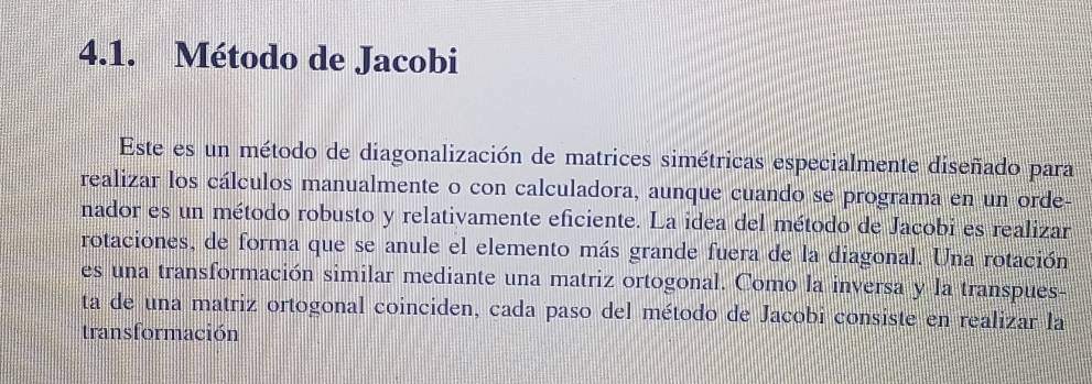 Método de Jacobi 
Este es un método de diagonalización de matrices simétricas especialmente diseñado para 
realizar los cálculos manualmente o con calculadora, aunque cuando se programa en un orde- 
nador es un método robusto y relativamente eficiente. La idea del método de Jacobi es realizar 
rotaciones, de forma que se anule el elemento más grande fuera de la diagonal. Una rotación 
es una transformación similar mediante una matriz ortogonal. Como la inversa y la transpues- 
ta de una matriz ortogonal coinciden, cada paso del método de Jacobi consiste en realizar la 
transformación