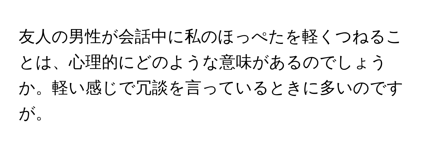 友人の男性が会話中に私のほっぺたを軽くつねることは、心理的にどのような意味があるのでしょうか。軽い感じで冗談を言っているときに多いのですが。