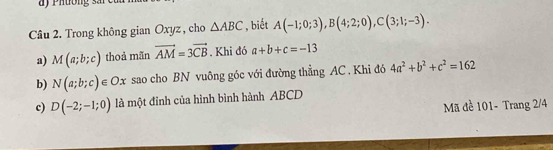 a ) P htong sar e 
Câu 2. Trong không gian Oxyz , cho △ ABC , biết A(-1;0;3), B(4;2;0), C(3;1;-3). 
a) M(a;b;c) thoả mãn vector AM=3vector CB. Khi đó a+b+c=-13
b) N(a;b;c)∈ Ox sao cho BN vuông góc với đường thẳng AC. Khi đó 4a^2+b^2+c^2=162
c) D(-2;-1;0) là một đỉnh của hình bình hành ABCD
Mã đề 101 - Trang 2/4