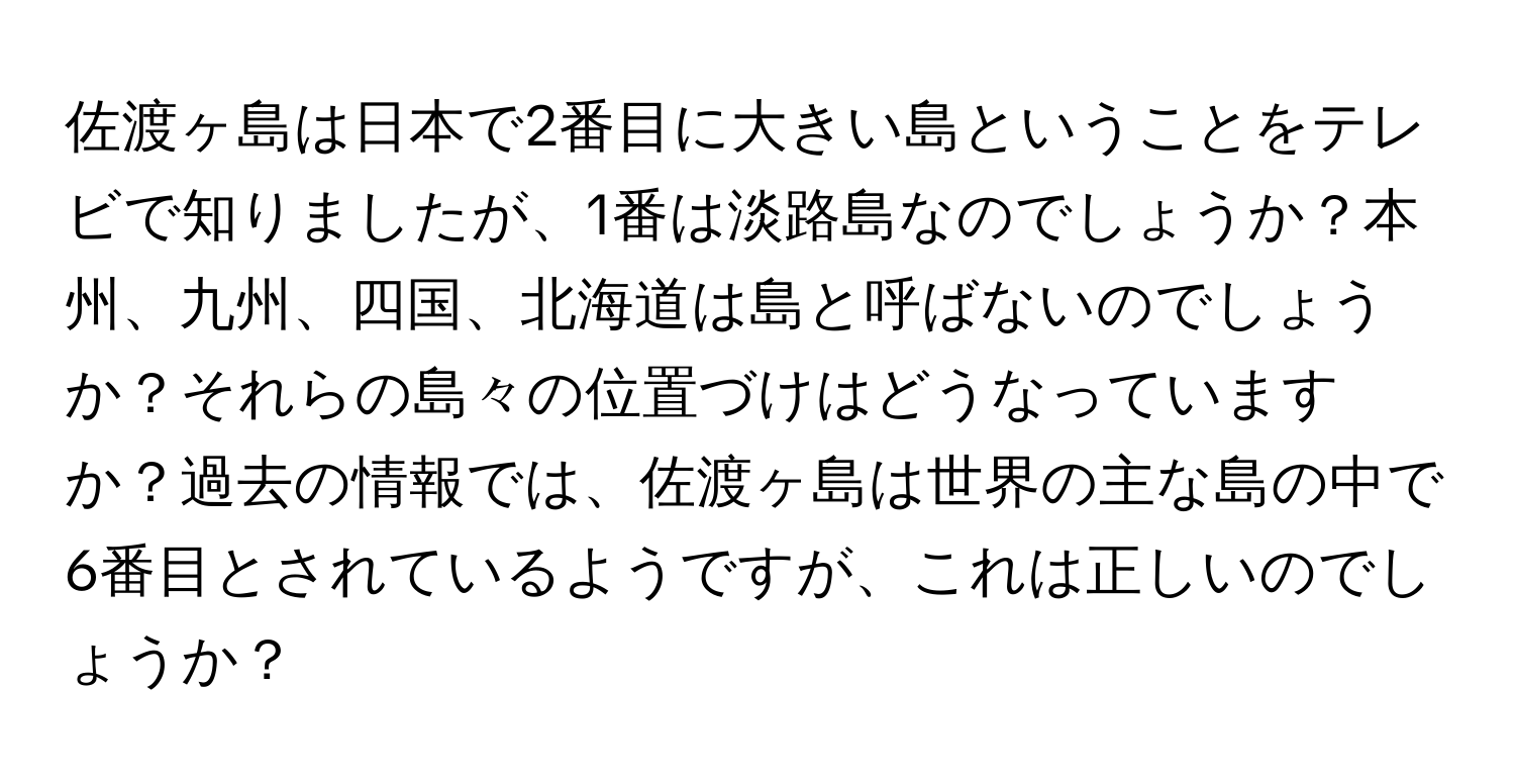 佐渡ヶ島は日本で2番目に大きい島ということをテレビで知りましたが、1番は淡路島なのでしょうか？本州、九州、四国、北海道は島と呼ばないのでしょうか？それらの島々の位置づけはどうなっていますか？過去の情報では、佐渡ヶ島は世界の主な島の中で6番目とされているようですが、これは正しいのでしょうか？