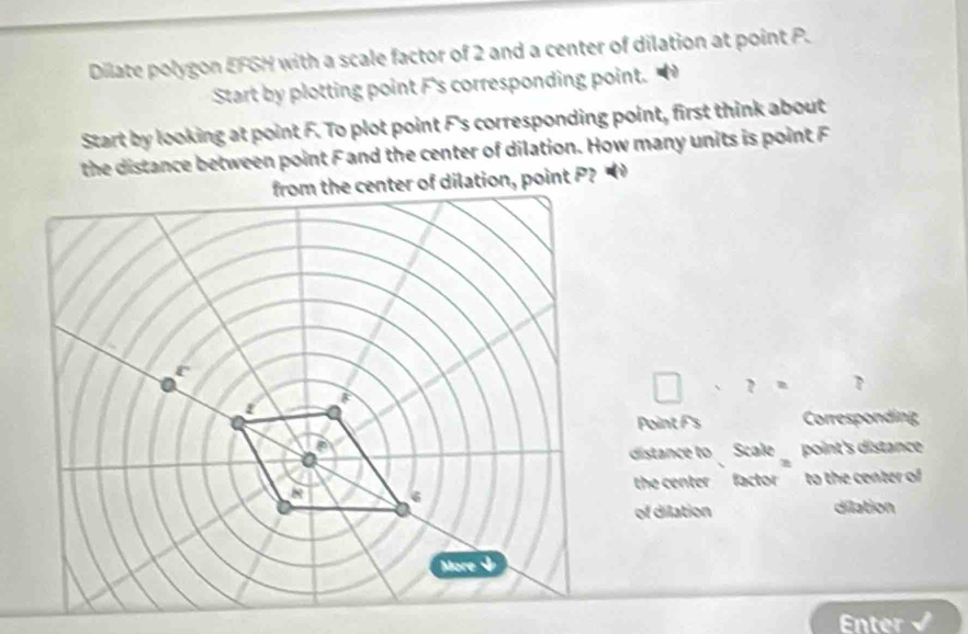 Dilate polygon EFGH with a scale factor of 2 and a center of dilation at point P. 
Start by plotting point F 's corresponding point. 
Start by looking at point F. To plot point F 's corresponding point, first think about 
the distance between point F and the center of dilation. How many units is point F
ation, point P?
□ * ?= □ 
Point F 's Corresponding 
distance to Scale point's distance 
the center factorto the center of 
of dilation dilation 
Enter