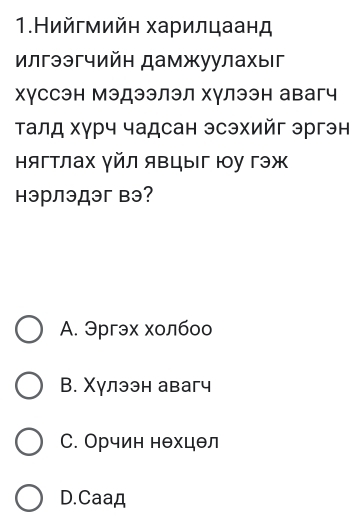 1.Нийгмийн харилцаанд
Илгээгчийн дамжуулахыг
хγссэн Мэдээлэл хγлээн авагч
Τалд хγрч чадсан эсэхийг эргэн
нягтлах γйл явцыг юу гэж
нэрлэдэг вэ?
A. Эргэх холбоо
В. Χулээн авагч
С. Орчин нθхцθл
D.Caaд