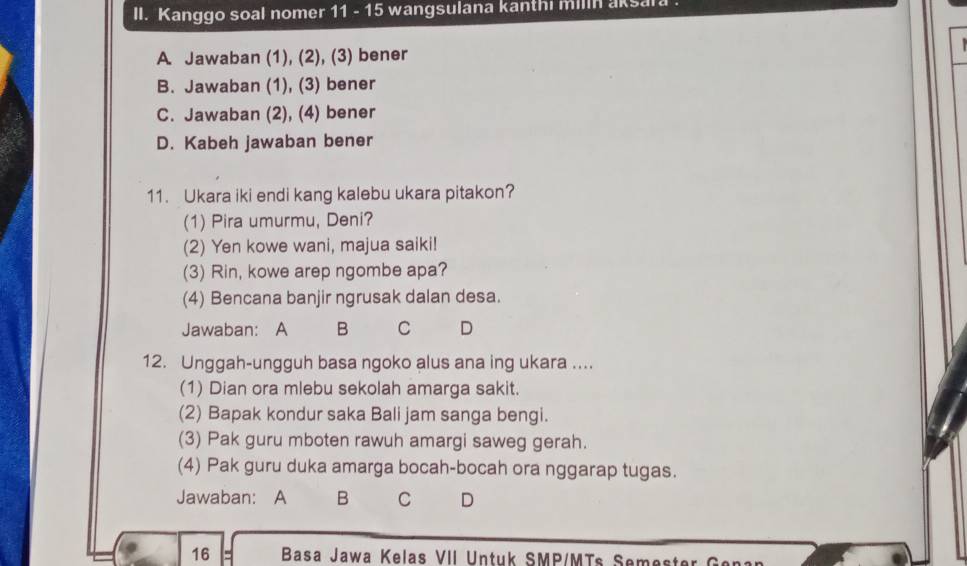 Kanggo soal nomer 11 - 15 wangsulana kanthi milin aksara
A. Jawaban (1), (2), (3) bener
B. Jawaban (1), (3) bener
C. Jawaban (2), (4) bener
D. Kabeh jawaban bener
11. Ukara iki endi kang kalebu ukara pitakon?
(1) Pira umurmu, Deni?
(2) Yen kowe wani, majua saiki!
(3) Rin, kowe arep ngombe apa?
(4) Bencana banjir ngrusak dalan desa.
Jawaban: A B C D
12. Unggah-ungguh basa ngoko alus ana ing ukara ....
(1) Dian ora mlebu sekolah amarga sakit.
(2) Bapak kondur saka Bali jam sanga bengi.
(3) Pak guru mboten rawuh amargi saweg gerah.
(4) Pak guru duka amarga bocah-bocah ora nggarap tugas.
Jawaban: A B C D
16 Basa Jawa Kelas VII Untuk SMP/MTs Seme ter e