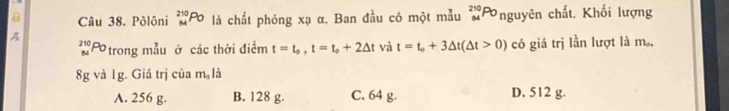 Pôlôni _(84)^(210)Po là chất phóng xạ α. Ban đầu có một mẫu 210p Onguyên chất. Khối lượng

2 x Ptrong mẫu ở các thời điểm t=t_0, t=t_0+2△ t và t=t_0+3△ t(△ t>0) có giá trị lần lượt là m,
8g và 1g. Giá trị của m 。là
A. 256 g. B. 128 g. C. 64 g. D. 512 g.