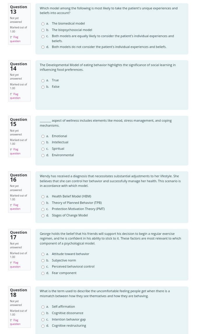 Question Which model among the following is most likely to take the patient's unique experiences and
13 beliefs into account?
Not yet
answered a. The biomedical model
Marked out of b. The biopsychosocial model
1.00
、Flag c. Both models are equally likely to consider the patient's individual experiences and
question beliefs.
d. Both models do not consider the patient's individual experiences and beliefs.
Question The Developmental Model of eating behavior highlights the significance of social learning in
14 influencing food preferences.
Not yet
answered a. True
Marked out of b. False
1.00
Flag
question
Question _aspect of wellness includes elements like mood, stress management, and coping
15 mechanisms.
Not yet
answered a. Emotional
Marked out of b. Intellectual
1.00
、 Flag c. Spiritual
question d. Environmental
Question Wendy has received a diagnosis that necessitates substantial adjustments to her lifestyle. She
16 believes that she can control her behavior and successfully manage her health. This scenario is
Not yet in accordance with which model.
answered
Marked out of a. Health Belief Model (HBM)
1.00
*Flag b. Theory of Planned Behavior (TPB)
question c. Protection Motivation Theory (PMT)
d. Stages of Change Model
Question George holds the belief that his friends will support his decision to begin a regular exercise
17 regimen, and he is confident in his ability to stick to it. These factors are most relevant to which
Not yet component of a psychological model.
answered
Marked out of a. Attitude toward behavior
1.00
₹Flag b. Subjective norm
question c. Perceived behavioral control
d. Fear component
Question What is the term used to describe the uncomfortable feeling people get when there is a
18 mismatch between how they see themselves and how they are behaving.
Not yet
answered a. Self-affirmation
Marked out of
1.00 b. Cognitive dissonance
Flag c. Intention behavior gap
question d. Cognitive restructuring