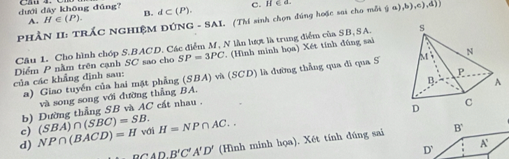 Cầu 4.
dưới dây không đúng? d⊂ (P). C. H∈ d.
A. H∈ (P). B.
PHÂN II: TRÁC NGHIỆM ĐÚNG - SAI. (Thí sinh chọn đúng hoặc sai cho mỗi (ja),b),c), d))
Cầu 1. Cho hình chóp S. BACD. Các điểm M, N lần lượt là trung điểm của SB,SA. 
Diểm P nằm trên cạnh SC sao cho SP=3PC ( Hình minh họa) Xét tính đúng sai
a) Giao tuyến của hai mặt phẳng (SBA) và (SCD) là dường thẳng qua di qua S 
của các khẳng định sau:
và song song với đường thẳng BA.
b) Đường thẳng SB và AC cất nhau . 
c) (SBA)∩ (SBC)=SB. 
d) NP∩ (BACD)=H với H=NP∩ AC..
PCAD, B'C'A'D' (Hình minh họa). Xét tính dúng sai B'
D'
A'