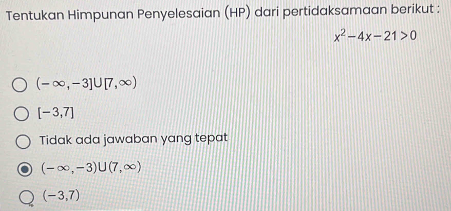 Tentukan Himpunan Penyelesaian (HP) dari pertidaksamaan berikut :
x^2-4x-21>0
(-∈fty ,-3]∪ [7,∈fty )
[-3,7]
Tidak ada jawaban yang tepat
(-∈fty ,-3)∪ (7,∈fty )
(-3,7)