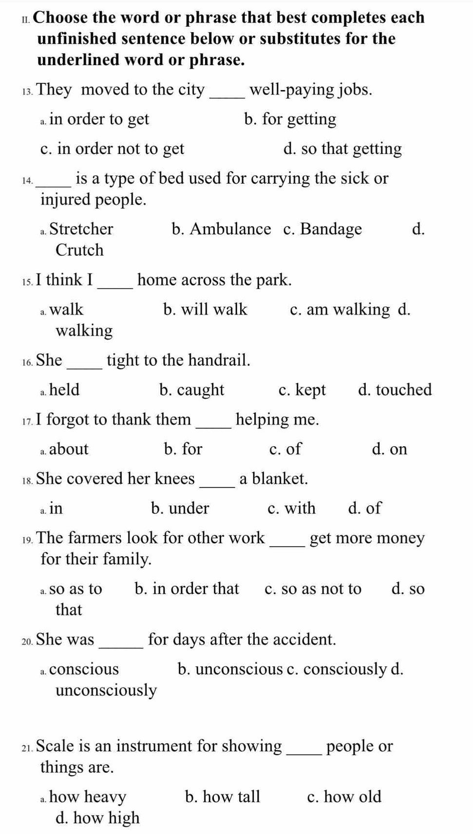 π Choose the word or phrase that best completes each
unfinished sentence below or substitutes for the
underlined word or phrase.
13. They moved to the city _well-paying jobs.
a in order to get b. for getting
c. in order not to get d. so that getting
14._ is a type of bed used for carrying the sick or
injured people.
a. Stretcher b. Ambulance c. Bandage d.
Crutch
15. I think I_ home across the park.
a. walk b. will walk c. am walking d.
walking
16. She _tight to the handrail.
a held b. caught c. kept d. touched
. I forgot to thank them _helping me.
a about b. for c. of d. on
1 She covered her knees_ a blanket.
a in b. under c. with d. of
9 The farmers look for other work _get more money
for their family.
a. so as to b. in order that c. so as not to d. so
that
20. She was _for days after the accident.
a. conscious b. unconscious c. consciously d.
unconsciously
2 Scale is an instrument for showing_ people or
things are.. how heavy b. how tall c. how old
d. how high