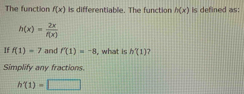 The function f(x) is differentiable. The function h(x) is defined as:
h(x)= 2x/f(x) 
If f(1)=7 and f'(1)=-8 , what is h'(1) 2 
Simplify any fractions.
h'(1)=□