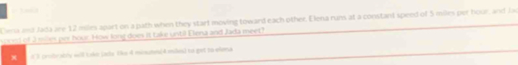 Ciena ana Jada are 12 miles apart on a path when they start moving toward each other. Elena runs at a constant speed of 5 miles per hour, and Jac 
speed of 3 milles per hour. How long does it take until Elena and Jada meet? 
x t 3 probrably will take jada 1ke 4 minutes (4 miles) to get to elena