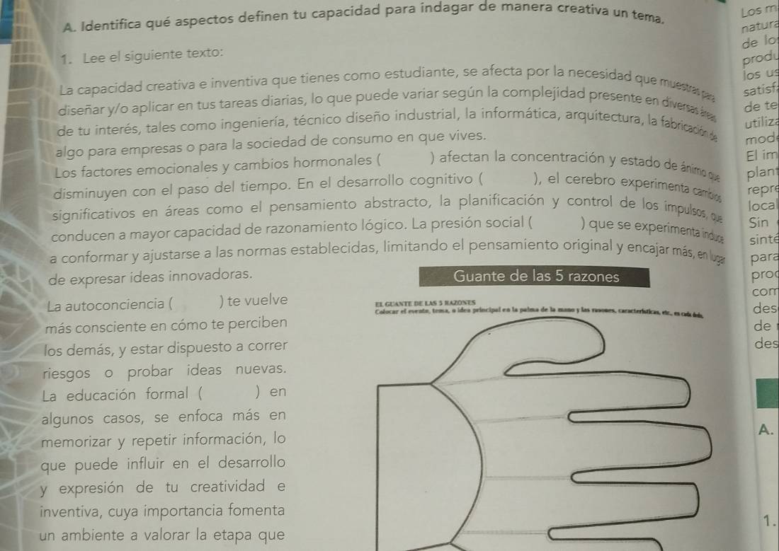 Los m
A. Identifica qué aspectos definen tu capacidad para indagar de manera creativa un tema.
natura
de lo
1. Lee el siguiente texto:
produ
los us
La capacidad creativa e inventiva que tienes como estudiante, se afecta por la necesidad que musta p satisf
diseñar y/o aplicar en tus tareas diarias, lo que puede variar según la complejidad presente en diversas áre
de te
utiliza
de tu interés, tales como ingeniería, técnico diseño industrial, la informática, arquitectura, la fabricación de mod
algo para empresas o para la sociedad de consumo en que vives.
Los factores emocionales y cambios hormonales ( ) afectan la concentración y estado de ánimio que El im
plant
disminuyen con el paso del tiempo. En el desarrollo cognitivo ( ), el cerebro experimenta cambio
significativos en áreas como el pensamiento abstracto, la planificación y control de los impulsos, que repre local
conducen a mayor capacidad de razonamiento lógico. La presión social ( ) que se experimenta indus Sin
sinté
a conformar y ajustarse a las normas establecidas, limitando el pensamiento original y encajar más, en lugar para
de expresar ideas innovadoras. Guante de las 5 razones pro
La autoconciencia ( ) te vuelve EI GUANTE DE LAS 5 RAZONES com des
más consciente en cómo te perciben de
los demás, y estar dispuesto a correr des
riesgos o probar ideas nuevas.
La educación formal ( )en
algunos casos, se enfoca más en
A.
memorizar y repetir información, lo
que puede influir en el desarrollo
y expresión de tu creatividad e
inventiva, cuya importancia fomenta
1.
un ambiente a valorar la etapa que