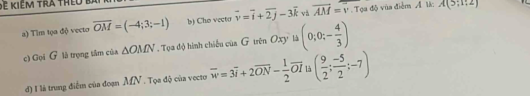 Đ kiêm tra thêo t 
a) Tlm tọa độ vecto overline OM=(-4;3;-1) b) Cho vecto vector v=vector i+vector 2j-3vector k và vector AM=vector v. Tọa độ vùa điểm Á là: A(5;1;2)
c) Gọi G là trọng tâm của △ OMN. Tọa độ hình chiếu của G trên Oxy là (0;0;- 4/3 )
d) I là trung điểm của đoạn MN. Tọa độ của vectơ overline w=3overline i+2overline ON- 1/2 overline OI là ( 9/2 ; (-5)/2 ;-7)