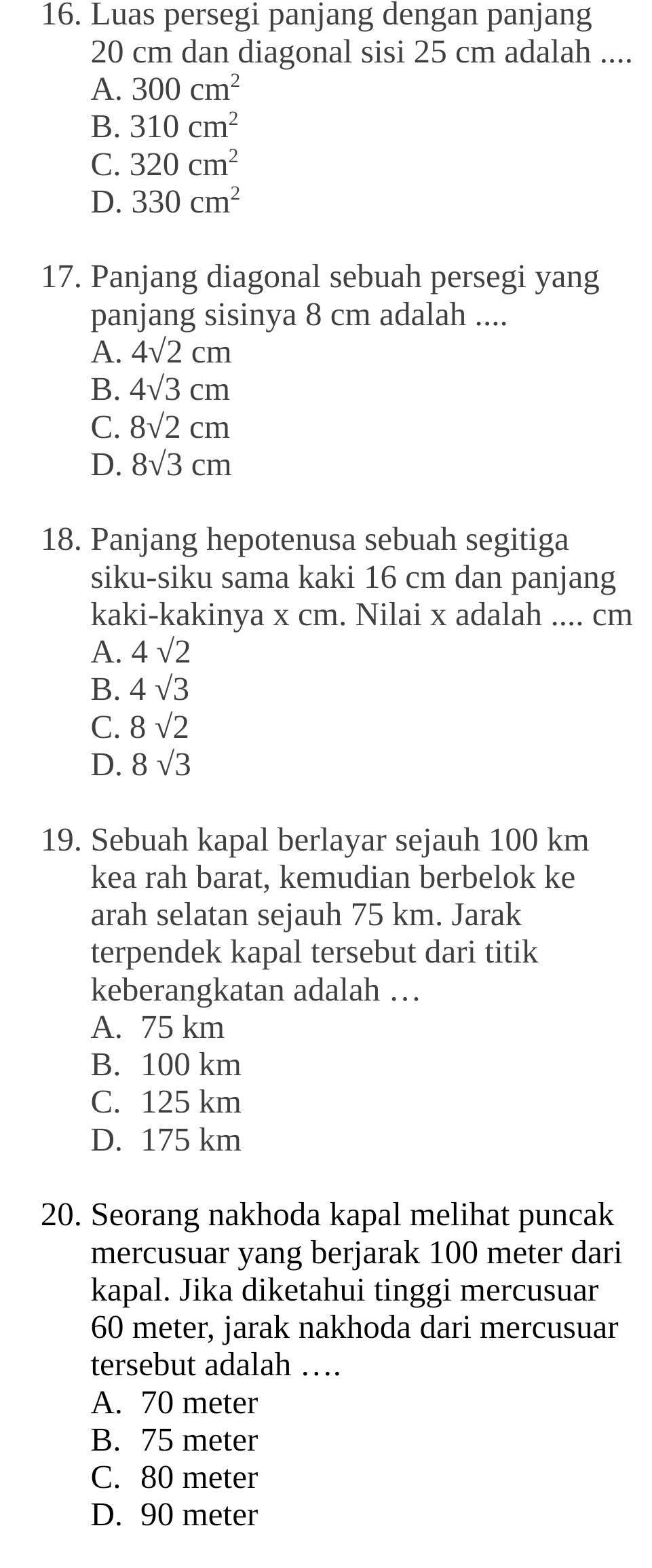 Luas persegi panjang dengan panjang
20 cm dan diagonal sisi 25 cm adalah ....
A. 300cm^2
B. 310cm^2
C. 320cm^2
D. 330cm^2
17. Panjang diagonal sebuah persegi yang
panjang sisinya 8 cm adalah ....
A. 4sqrt(2)cm
B. 4sqrt(3)cm
C. 8sqrt(2)cm
D. 8sqrt(3)cm
18. Panjang hepotenusa sebuah segitiga
siku-siku sama kaki 16 cm dan panjang
kaki-kakinya x cm. Nilai x adalah .... cm
A. 4sqrt(2)
B. 4sqrt(3)
C. 8sqrt(2)
D. 8sqrt(3)
19. Sebuah kapal berlayar sejauh 100 km
kea rah barat, kemudian berbelok ke
arah selatan sejauh 75 km. Jarak
terpendek kapal tersebut dari titik
keberangkatan adalah …
A. 75 km
B. 100 km
C. 125 km
D. 175 km
20. Seorang nakhoda kapal melihat puncak
mercusuar yang berjarak 100 meter dari
kapal. Jika diketahui tinggi mercusuar
60 meter, jarak nakhoda dari mercusuar
tersebut adalah …
A. 70 meter
B. 75 meter
C. 80 meter
D. 90 meter