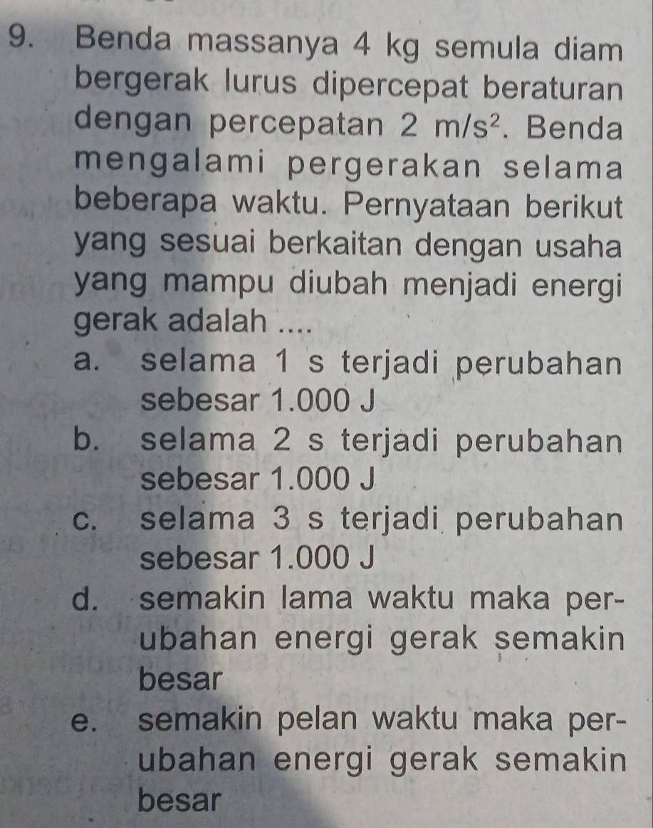 Benda massanya 4 kg semula diam
bergerak lurus dipercepat beraturan
dengan percepatan 2m/s^2. Benda
mengalami pergerakan selama
beberapa waktu. Pernyataan berikut
yang sesuai berkaitan dengan usaha 
yang mampu diubah menjadi energi 
gerak adalah ....
a. selama 1 s terjadi perubahan
sebesar 1.000 J
b. selama 2 s terjadi perubahan
sebesar 1.000 J
c. selama 3 s terjadi perubahan
sebesar 1.000 J
d. semakin lama waktu maka per-
ubahan energi gerak semakin 
besar
e. semakin pelan waktu maka per-
ubahan energi gerak semakin 
besar