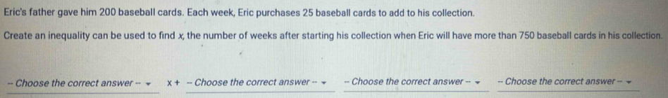 Eric's father gave him 200 baseball cards. Each week, Eric purchases 25 baseball cards to add to his collection. 
Create an inequality can be used to find x, the number of weeks after starting his collection when Eric will have more than 750 baseball cards in his collection. 
-- Choose the correct answer -- x+ -- Choose the correct answer -- = -- Choose the correct answer -- -- Choose the correct answer -- =