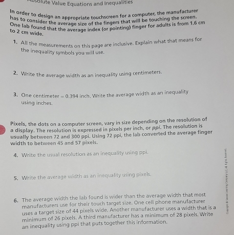 solute Value Equations and Inequalities 
In order to design an appropriate touchscreen for a computer, the manufacturer 
has to consider the average size of the fingers that will be touching the screen. 
One lab found that the average index (or pointing) finger for adults is from 1,6 cm
to 2 cm wide. 
1. All the measurements on this page are inclusive. Explain what that means for 
the inequality symbols you will use. 
2. Write the average width as an inequality using centimeters. 
3. One centimeter =0.394 inch. Write the average width as an inequality 
using inches. 
Pixels, the dots on a computer screen, vary in size depending on the resolution of 
a display. The resolution is expressed in pixels per inch, or ppi. The resolution is 
usually between 72 and 300 ppi. Using 72 ppi, the lab converted the average finger 
width to between 45 and 57 pixels. 
4. Write the usual resolution as an inequality using ppi. 
5. Write the average width as an inequality using pixels. 
6. The average width the lab found is wider than the average width that most 
manufacturers use for their touch target size. One cell phone manufacturer 
uses a target size of 44 pixels wide. Another manufacturer uses a width that is a 
minimum of 26 pixels. A third manufacturer has a minimum of 28 pixels. Write 
an inequality using ppi that puts together this information.