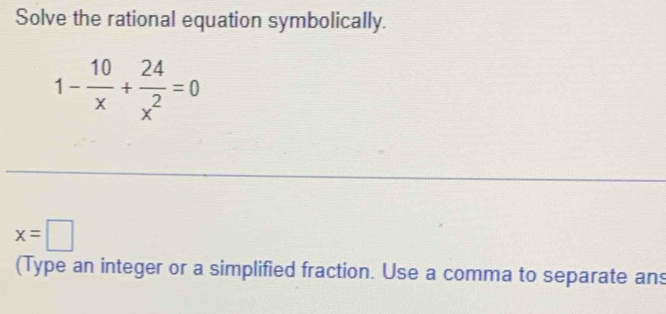 Solve the rational equation symbolically.
1- 10/x + 24/x^2 =0
x=□
(Type an integer or a simplified fraction. Use a comma to separate ans