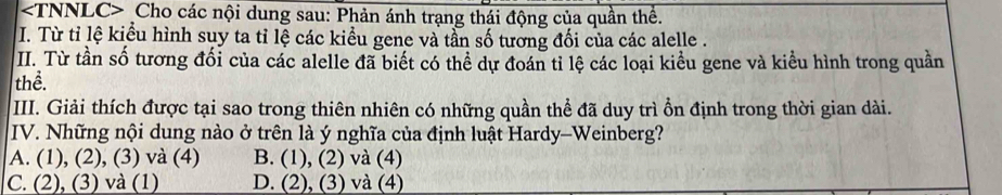 Cho các nội dung sau: Phản ánh trạng thái động của quần thể.
I. Từ tỉ lệ kiểu hình suy ta tỉ lệ các kiểu gene và tần số tương đối của các alelle .
II. Từ tần số tương đối của các alelle đã biết có thể dự đoán tỉ lệ các loại kiều gene và kiều hình trong quần
thể.
III. Giải thích được tại sao trong thiên nhiên có những quần thể đã duy trì ổn định trong thời gian dài.
IV. Những nội dung nào ở trên là ý nghĩa của định luật Hardy-Weinberg?
A. (1), (2), (3) và (4) B. (1), (2) và (4)
C. (2), (3) và (1) D. (2), (3) và (4)