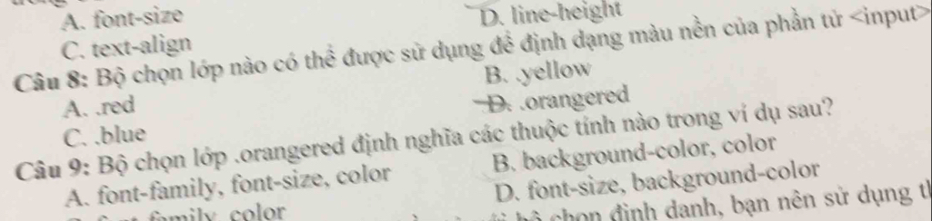 A. font-size D. line-height
C. text-align
Câu 8: Bộ chọn lớp nào có thể được sử dụng để định dạng màu nền của phần tử
A. .red B. .yellow
D. .orangered
Câu 9: Bộ chọn lớp .orangered định nghĩa các thuộc tính nào trong ví dụ sau? C. .blue
A. font-family, font-size, color B. background-color, color
mily color D. font-size, background-color
h đ inh danh, bạn nên sử dụng t