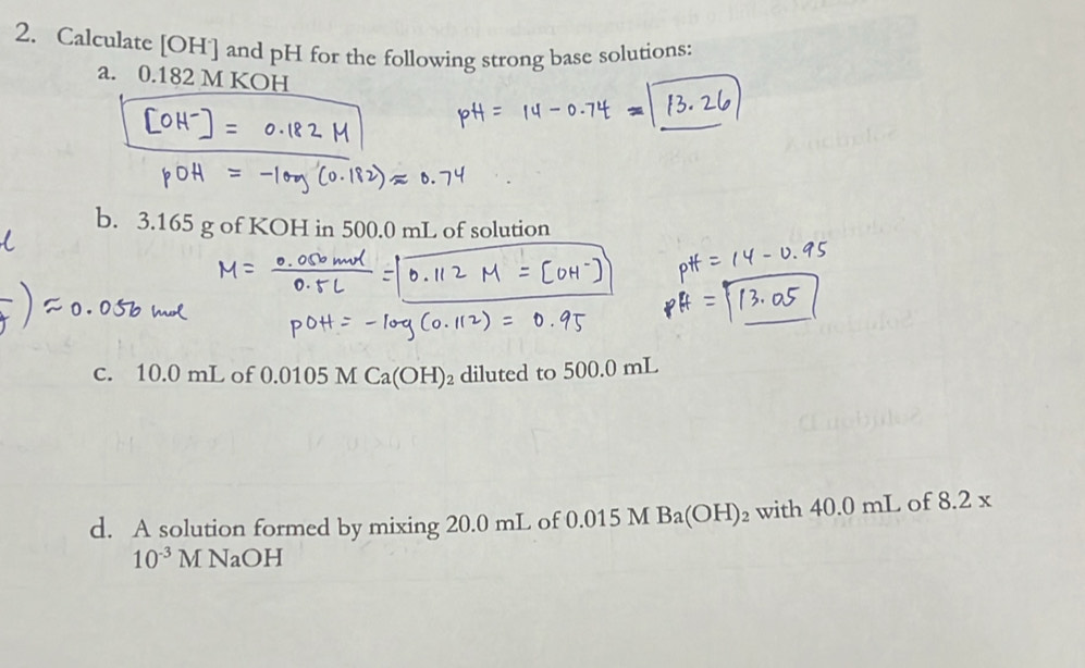 Calculate [ OH ] and pH for the following strong base solutions: 
a. 0.182 M KOH 
b. 3.165 g of KOH in 500.0 mL of solution 
c. 10.0 mL of 0.0105 M Ca(OH)_2 diluted to 500.0 mL
d. A solution formed by mixing 20.0 mL of 0.015 M Ba(OH)_2 with 40.0 mL of 8.2x
10^(-3)M NaOH