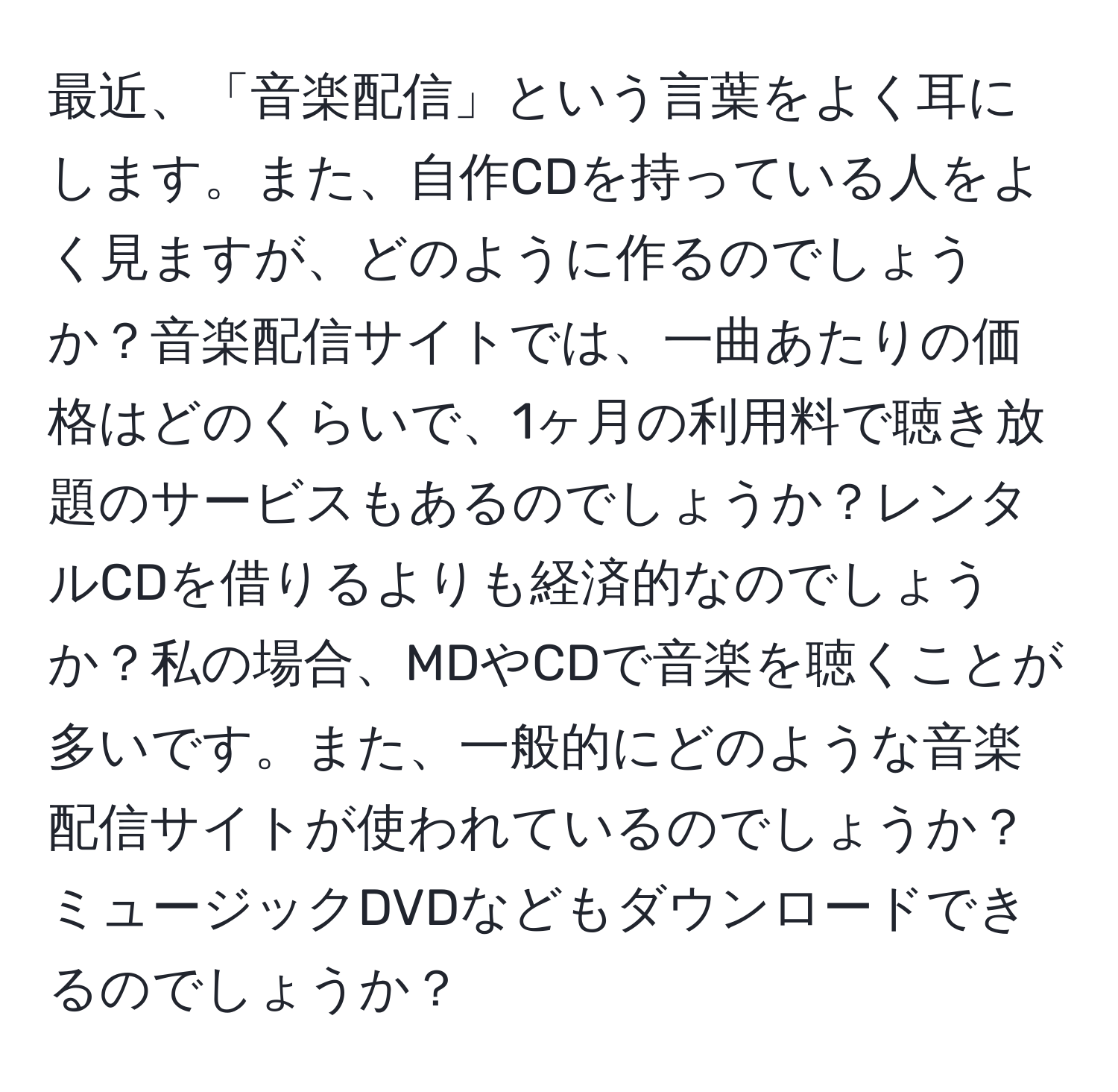 最近、「音楽配信」という言葉をよく耳にします。また、自作CDを持っている人をよく見ますが、どのように作るのでしょうか？音楽配信サイトでは、一曲あたりの価格はどのくらいで、1ヶ月の利用料で聴き放題のサービスもあるのでしょうか？レンタルCDを借りるよりも経済的なのでしょうか？私の場合、MDやCDで音楽を聴くことが多いです。また、一般的にどのような音楽配信サイトが使われているのでしょうか？ミュージックDVDなどもダウンロードできるのでしょうか？