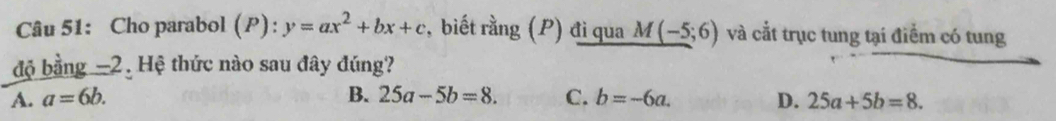 Cho parabol (P): y=ax^2+bx+c :, biết rằng (P) đi qua M(-5;6) và cắt trục tung tại điểm có tung
độ bằng -2. Hệ thức nào sau đây đúng?
A. a=6b. B. 25a-5b=8. C. b=-6a. D. 25a+5b=8.