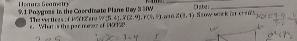 Honors Geometry Name:__ 
9.1 Polygons in the Coordinate Plane Day 3 HW 
Date: 
The vertices of WXYZ are W(5,4), X(2,9), Y(9,9) , and Z(8,4). Show work for credit. 
a. What is the perimeter of WXYZ?