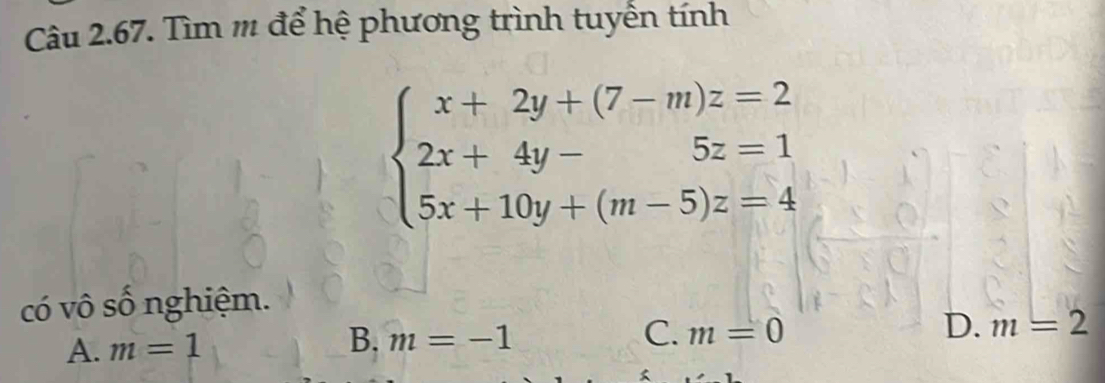 Tìm m để hệ phương trình tuyến tính
beginarrayl x+2y+(7-m)z=2 2x+4y-5z=1 5x+10y+(m-5)z=4endarray.
có vô số nghiệm.
A. m=1 B. m=-1
C. m=0 D. m=2