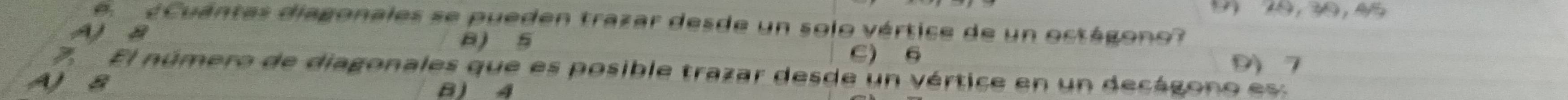 1 10, 30, 45
e ¿ Cuántas diagonales se pueden trazar desde un solo vértice de un octágono?
Aa
a) 5 9) 7
C) 6
7 El número de diagonales que es posible trazar desde un vértice en un decágono es:
A) B B) 4