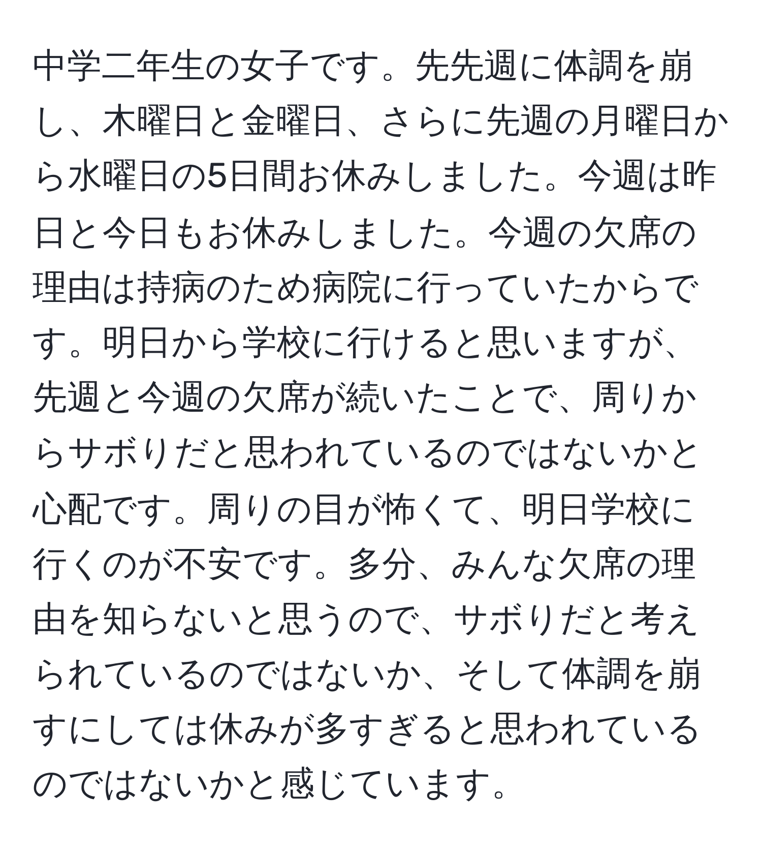 中学二年生の女子です。先先週に体調を崩し、木曜日と金曜日、さらに先週の月曜日から水曜日の5日間お休みしました。今週は昨日と今日もお休みしました。今週の欠席の理由は持病のため病院に行っていたからです。明日から学校に行けると思いますが、先週と今週の欠席が続いたことで、周りからサボりだと思われているのではないかと心配です。周りの目が怖くて、明日学校に行くのが不安です。多分、みんな欠席の理由を知らないと思うので、サボりだと考えられているのではないか、そして体調を崩すにしては休みが多すぎると思われているのではないかと感じています。