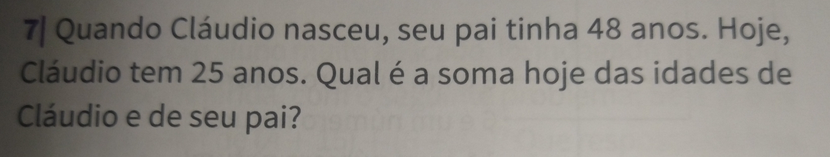 7| Quando Cláudio nasceu, seu pai tinha 48 anos. Hoje, 
Cláudio tem 25 anos. Qual é a soma hoje das idades de 
Cláudio e de seu pai?