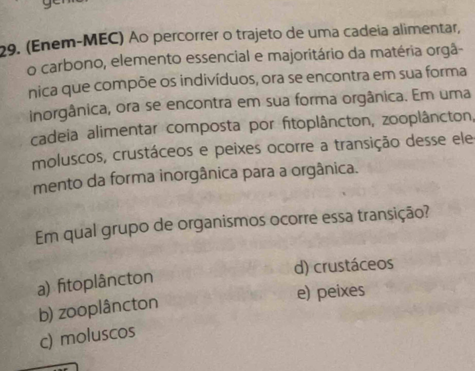 (Enem-MEC) Ao percorrer o trajeto de uma cadeia alimentar,
o carbono, elemento essencial e majoritário da matéria orgâ-
nica que compõe os indivíduos, ora se encontra em sua forma
inorgânica, ora se encontra em sua forma orgânica. Em uma
cadeia alimentar composta por fitoplâncton, zooplâncton,
moluscos, crustáceos e peixes ocorre a transição desse ele
mento da forma inorgânica para a orgânica.
Em qual grupo de organismos ocorre essa transição?
d) crustáceos
a) fitoplâncton
e) peixes
b) zooplâncton
c) moluscos