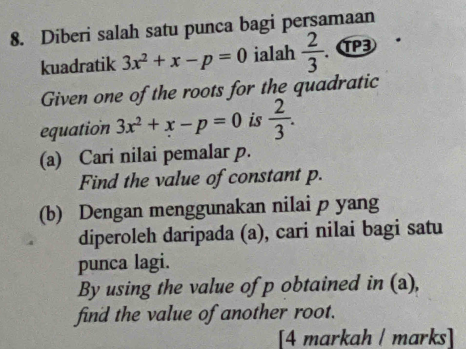 Diberi salah satu punca bagi persamaan 
kuadratik 3x^2+x-p=0 ialah  2/3 . TP3 
Given one of the roots for the quadratic 
equation 3x^2+x-p=0 is  2/3 . 
(a) Cari nilai pemalar p. 
Find the value of constant p. 
(b) Dengan menggunakan nilai p yang 
diperoleh daripada (a), cari nilai bagi satu 
punca lagi. 
By using the value of p obtained in (a), 
find the value of another root. 
[4 markah ǀ marks]