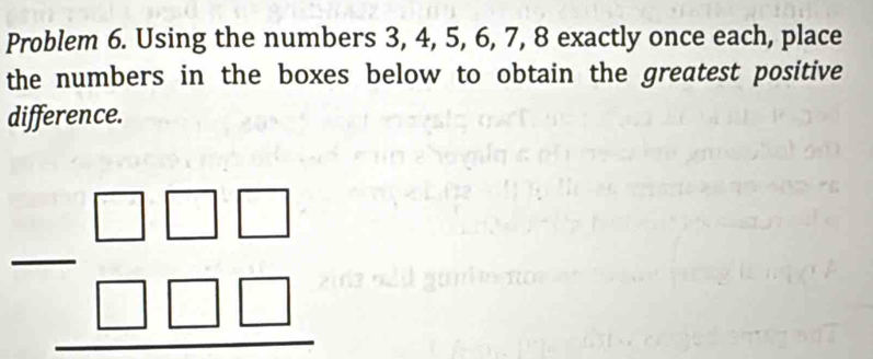 Problem 6. Using the numbers 3, 4, 5, 6, 7, 8 exactly once each, place 
the numbers in the boxes below to obtain the greatest positive 
difference.
beginarrayr □ □ □  -□ □ □  hline endarray