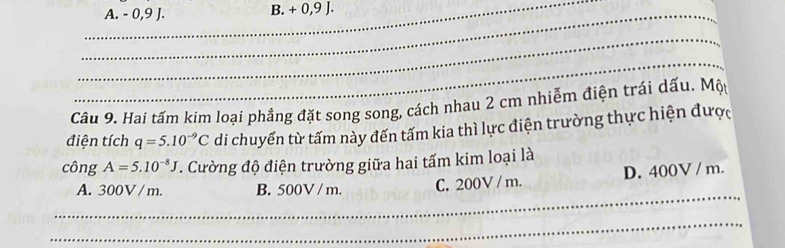 _A. - 0,9 J. B. + 0, 9 J.
_
_
Câu 9. Hai tấm kim loại phẳng đặt song song, cách nhau 2 cm nhiễm điện trái dấu. Một
điện tích q=5.10^(-9)C di chuyển từ tấm này đến tấm kia thì lực điện trường thực hiện được
công A=5.10^(-8)J. Cường độ điện trường giữa hai tấm kim loại là
_
A. 300V / m. B. 500V / m. C. 200V / m. D. 400V / m.
_