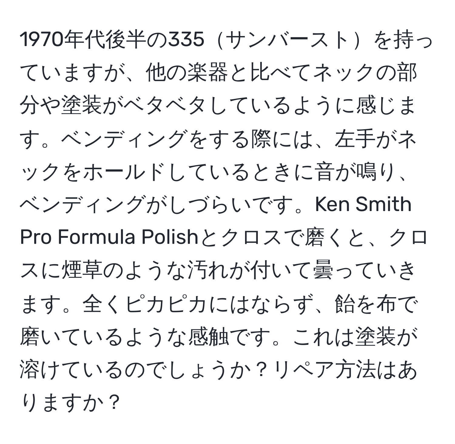 1970年代後半の335サンバーストを持っていますが、他の楽器と比べてネックの部分や塗装がベタベタしているように感じます。ベンディングをする際には、左手がネックをホールドしているときに音が鳴り、ベンディングがしづらいです。Ken Smith Pro Formula Polishとクロスで磨くと、クロスに煙草のような汚れが付いて曇っていきます。全くピカピカにはならず、飴を布で磨いているような感触です。これは塗装が溶けているのでしょうか？リペア方法はありますか？