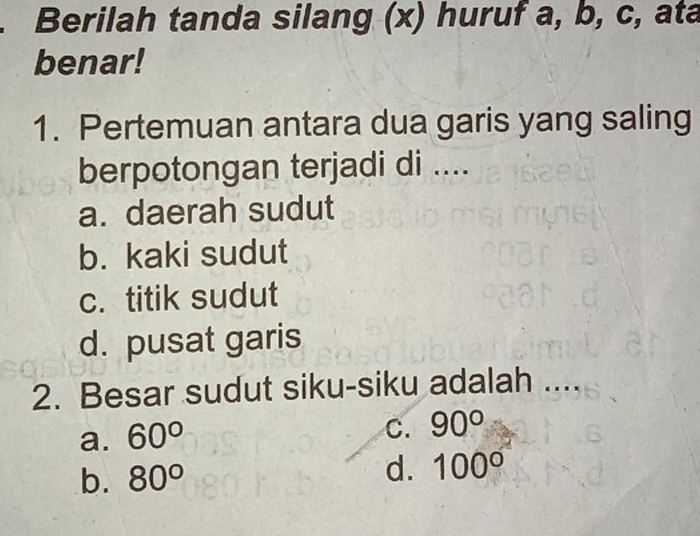 Berilah tanda silang (x) huruf a, b, c, ata
benar!
1. Pertemuan antara dua garis yang saling
berpotongan terjadi di ....
a. daerah sudut
b. kaki sudut
c. titik sudut
d. pusat garis
2. Besar sudut siku-siku adalah ....
a. 60°
C. 90°
d.
b. 80° 100°