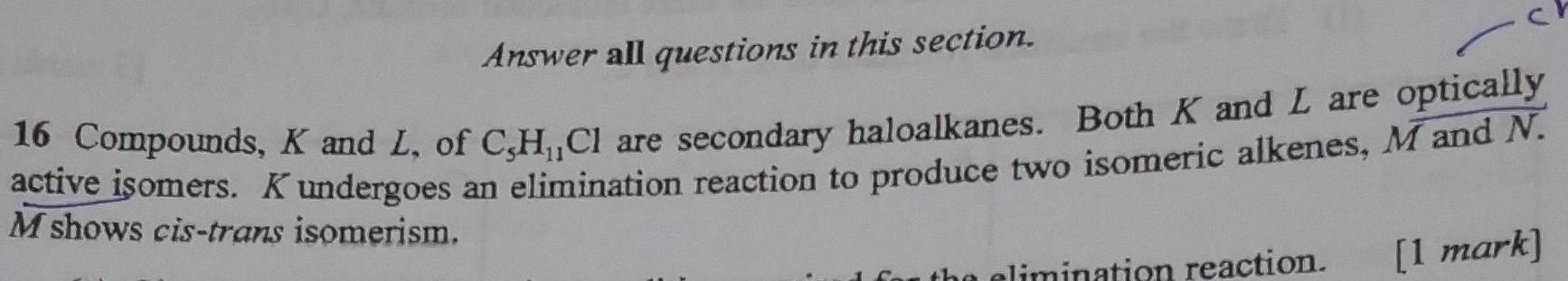 Answer all questions in this section.
16 Compounds, K and L, of C_5H_11Cl are secondary haloalkanes. Both K and L are optically 
active isomers. K undergoes an elimination reaction to produce two isomeric alkenes, M and N.
M shows cis-trans isomerism. 
limination reaction. [1 mark]