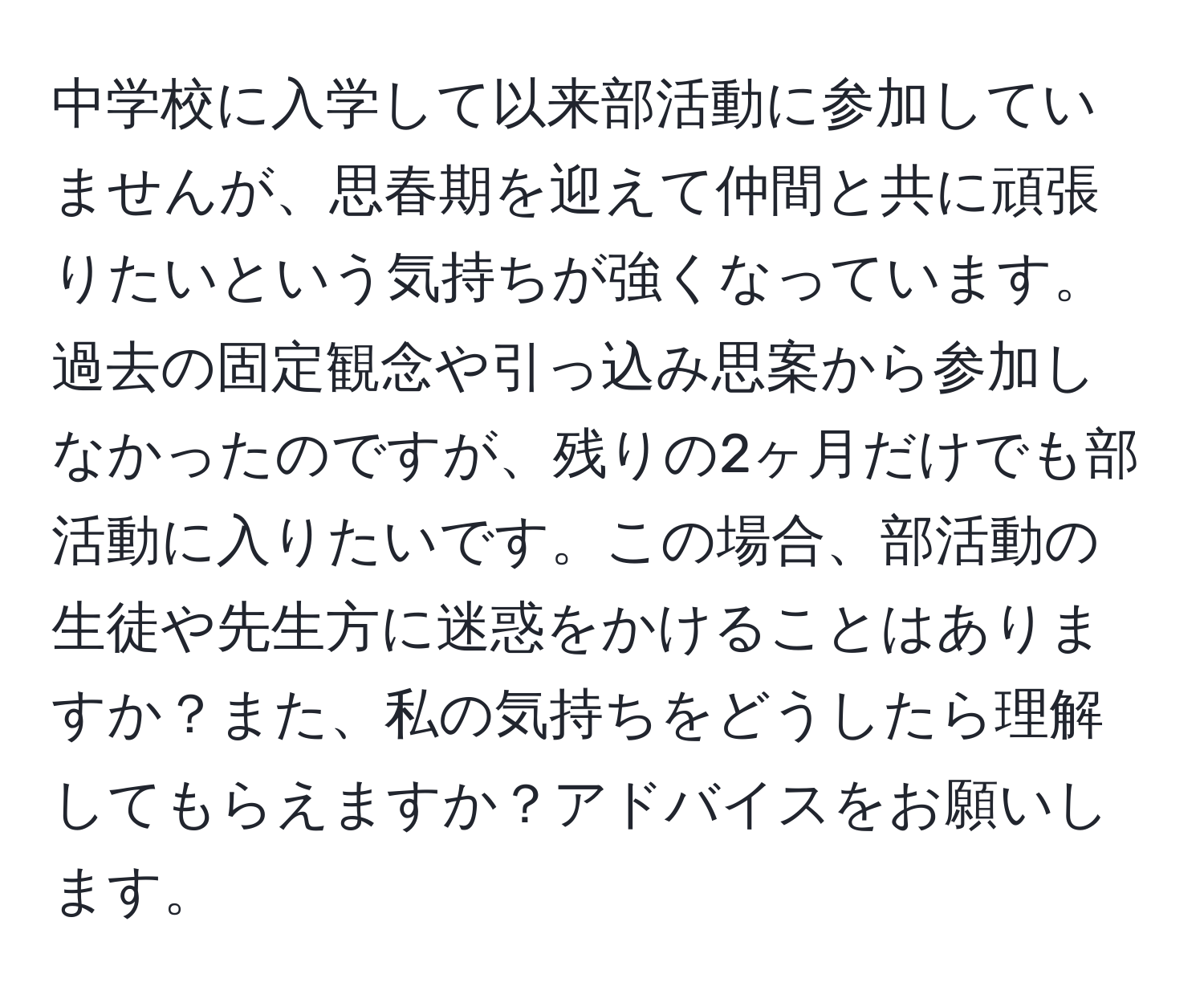 中学校に入学して以来部活動に参加していませんが、思春期を迎えて仲間と共に頑張りたいという気持ちが強くなっています。過去の固定観念や引っ込み思案から参加しなかったのですが、残りの2ヶ月だけでも部活動に入りたいです。この場合、部活動の生徒や先生方に迷惑をかけることはありますか？また、私の気持ちをどうしたら理解してもらえますか？アドバイスをお願いします。