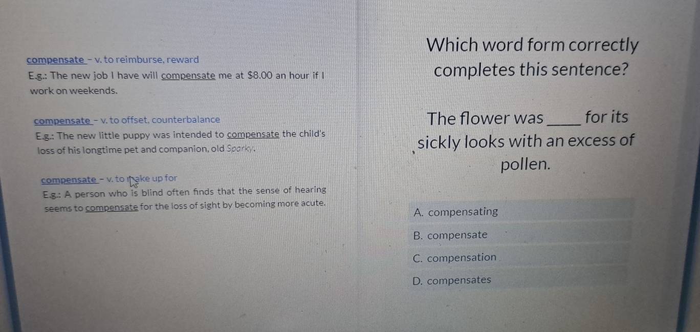 Which word form correctly
compensate - v. to reimburse, reward
E.g.: The new job I have will compensate me at $8.00 an hour if I completes this sentence?
work on weekends.
compensate_- v. to offset, counterbalance The flower was _for its
E.g.: The new little puppy was intended to compensate the child's
loss of his longtime pet and companion, old Sparky. sickly looks with an excess of
pollen.
compensate - v. to i ake up for
E.g.: A person who is blind often finds that the sense of hearing
seems to compensate for the loss of sight by becoming more acute.
A. compensating
B. compensate
C. compensation
D. compensates