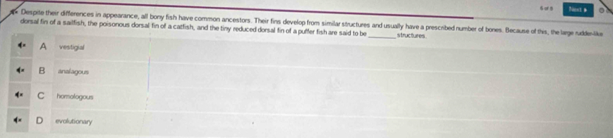 of 5 Ness a
Despite their differences in appearance, all bony fish have common ancestors. Their fins develop from similar structures and usually have a prescribed number of bones. Because of this, the large rudder-like
dorsal fin of a sailfish, the poisonous dorsal fin of a catfish, and the tiny reduced dorsal fin of a puffer fish are said to be _structures.
A vestigial
B analagous
C homologous
evolutionary