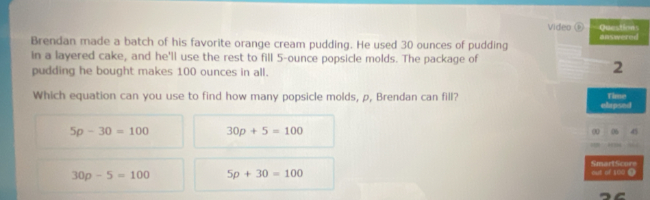 Video Questions
Brendan made a batch of his favorite orange cream pudding. He used 30 ounces of pudding answered
in a layered cake, and he'll use the rest to fill 5-ounce popsicle molds. The package of
pudding he bought makes 100 ounces in all.
2
Which equation can you use to find how many popsicle molds, p, Brendan can fill?
Time
ehapsed
5p-30=100
30p+5=100
00 06 45

SmartScore
30p-5=100
5p+30=100
out of 100 9