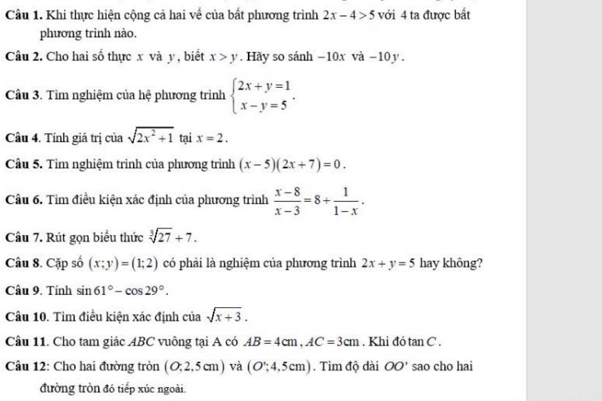 Khi thực hiện cộng cả hai về của bất phương trình 2x-4>5 với 4 ta được bất 
phương trình nào. 
Câu 2. Cho hai số thực x và y , biết x>y. Hãy so sánh −10x và −10 y. 
Câu 3. Tìm nghiệm của hệ phương trình beginarrayl 2x+y=1 x-y=5endarray.. 
Câầu 4. Tính giá trị của sqrt(2x^2+1) tại x=2. 
Câu 5. Tìm nghiệm trình của phương trình (x-5)(2x+7)=0. 
Câu 6. Tìm điều kiện xác định của phương trình  (x-8)/x-3 =8+ 1/1-x . 
Câu 7. Rút gọn biểu thức sqrt[3](27)+7. 
Câu 8. Cặp số (x;y)=(1;2) có phải là nghiệm của phương trình 2x+y=5 hay không? 
Câu 9. Tính sin 61°-cos 29°. 
Câu 10. Tìm điều kiện xác định ciasqrt(x+3). 
Câu 11. Cho tam giác ABC vuông tại A có AB=4cm, AC=3cm. Khi đó tan C. 
Câu 12: Cho hai đường tròn (O:2,5cm) và (O';4,5cm). Tìm độ dài OO' sao cho hai 
đường tròn đó tiếp xúc ngoài.