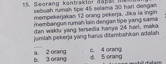 Seorang kontraktor dapät membu
sebuah rumah tipe 45 selama 30 hari dengan
mempekerjakan 12 orang pekerja. Jika ia ingin
membangun rumah lain dengan tipe yang sama
dan waktu yang tersedia hanya 24 hari, maka
jumlah pekerja yang harus ditambahkan adalah
..
a. 2 orang c. 4 orang
b. 3 orang d. 5 orang
n o b il dálam