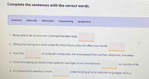 Complete the sentences with the correct words.
nuanced adversely diminishes empowering perspective
1. Being able to do so much on a smartphone feels really
_
2. Sitting and staring at a small screen for many hours a day can affect your health
_
_
3. From the of some tech companies, the more people that use their cellphones, the better.
4. I think that being constantly interrupted by messages on our smartphones our quality of life.
_
_
5. It is important to develop a more understanding of what addiction to gadgets really is.