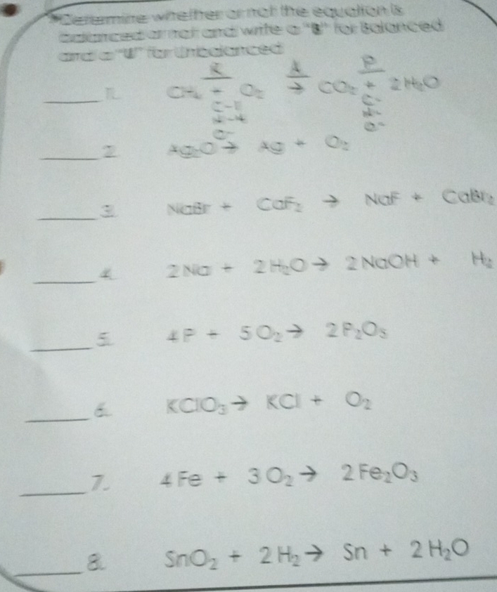 Therermine whether or not the equation is 
calanced armat and write a ''B'' for Balanced 
ard a ''W'' for thédlanced 
_LL CHई CO2HO 
_7 Ag_2O°to Ag+O_2
_3 NaBr+CaF_2to NaF+CaBr_2
_4 2Na+2H_2Oto 2NaOH+H_2
_5 4P+5O_2to 2P_2O_3
_6 KClO_3to KCl+O_2
_7. 4Fe+3O_2to 2Fe_2O_3
_8 SnO_2+2H_2to Sn+2H_2O