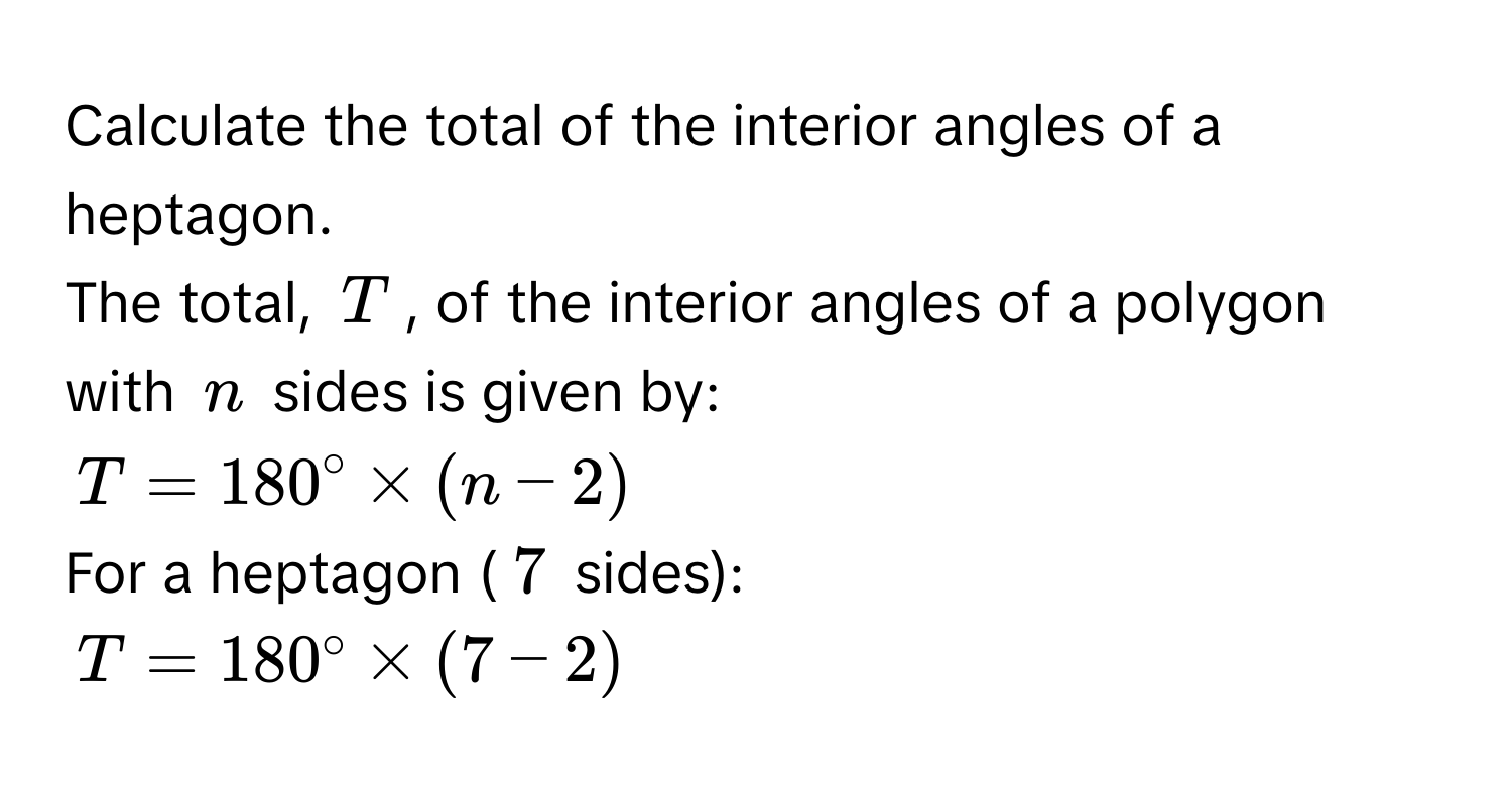 Calculate the total of the interior angles of a heptagon. 
The total, $T$, of the interior angles of a polygon with $n$ sides is given by:
$T = 180° * (n - 2)$
For a heptagon ($7$ sides):
$T = 180° * (7 - 2)$