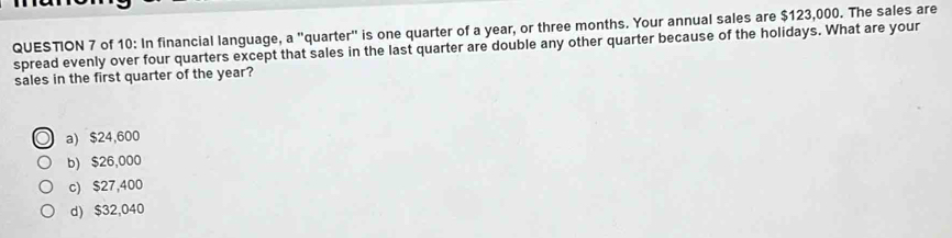 of 10: In financial language, a "quarter" is one quarter of a year, or three months. Your annual sales are $123,000. The sales are
spread evenly over four quarters except that sales in the last quarter are double any other quarter because of the holidays. What are your
sales in the first quarter of the year?
a) $24,600
b) $26,000
c) $27,400
d) $32,040